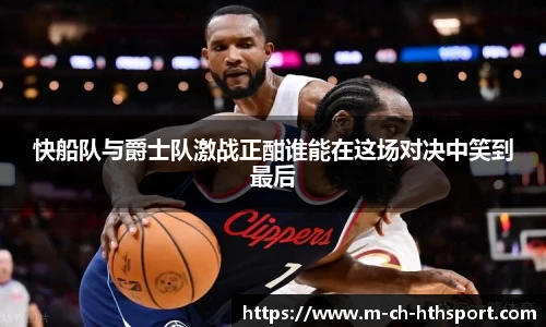 快船队与爵士队激战正酣谁能在这场对决中笑到最后